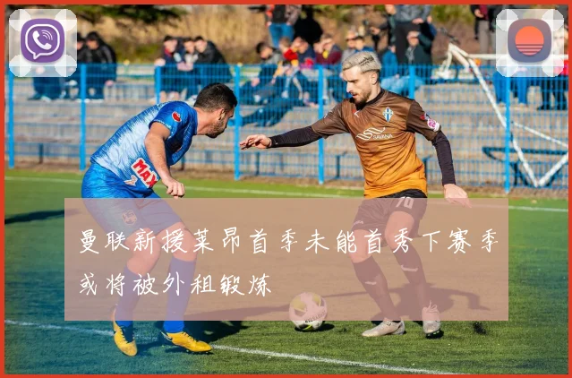 曼联新援莱昂首季未能首秀下赛季或将被外租锻炼