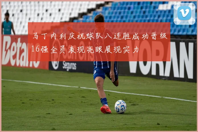 马丁内利庆祝球队八连胜成功晋级16强全员表现亮眼展现实力