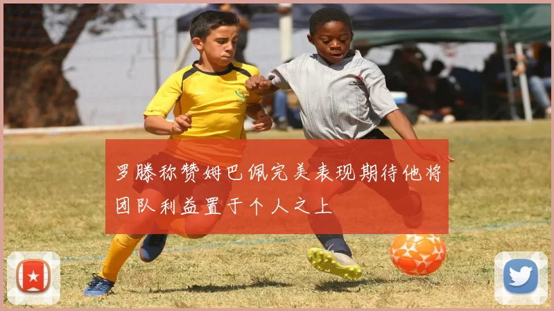 罗滕称赞姆巴佩完美表现期待他将团队利益置于个人之上