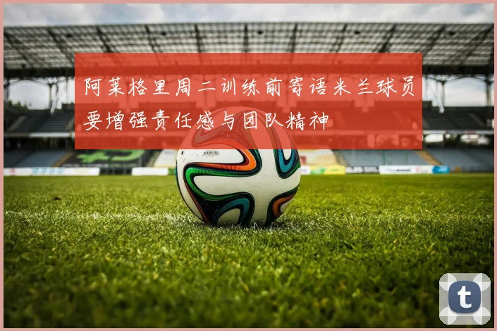 阿莱格里周二训练前寄语米兰球员要增强责任感与团队精神