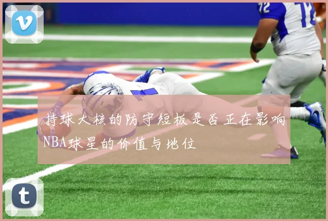 持球大核的防守短板是否正在影响NBA球星的价值与地位
