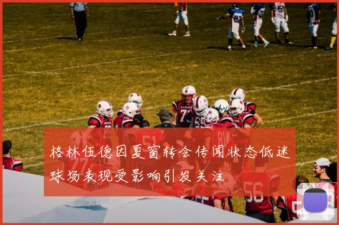格林伍德因夏窗转会传闻状态低迷球场表现受影响引发关注