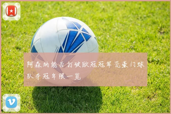 阿森纳能否打破欧冠冠军荒豪门球队夺冠年限一览