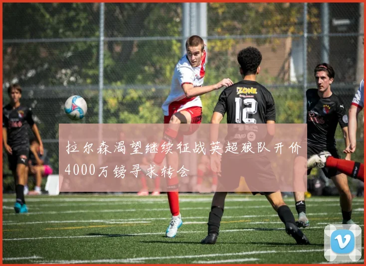 拉尔森渴望继续征战英超狼队开价4000万镑寻求转会